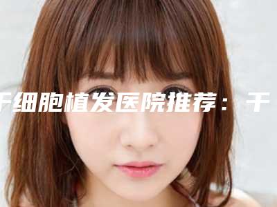干细胞植发医院推荐:干细胞植发医院强榜前30强年度汇合