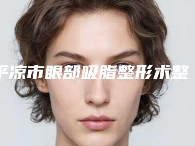 平凉市眼部吸脂整形术整形医院(平凉康美整形医疗美容门诊部你比较看好哪一家)