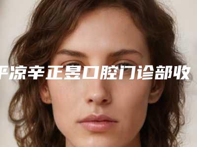平凉辛正昱口腔门诊部收费标准2025版诚意上线-附挂钩假牙案例