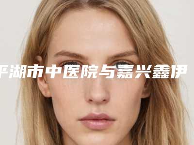 平湖市中医院与嘉兴鑫伊妍医疗美容门诊部哪家便宜又好