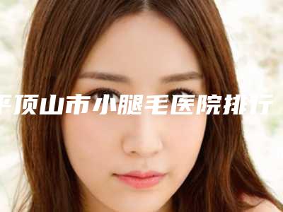 平顶山市小腿毛医院排行榜前五深受信赖-平顶山友谊整形攻略