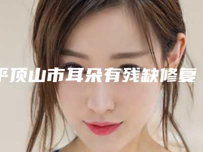 平顶山市耳朵有残缺修复医院排名前十私立医美盘点-名次排前平顶山市整形医院