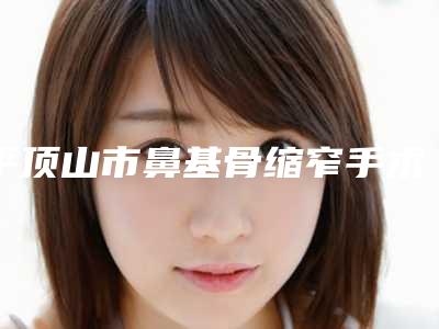平顶山市鼻基骨缩窄手术医院综合实力top10口碑排名榜单出炉（平顶山市鼻基骨缩窄手术整形医院）