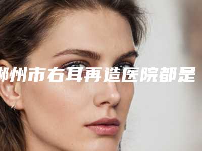 郴州市右耳再造医院都是热门医美（郴州希美医疗美容整形门诊部在榜）