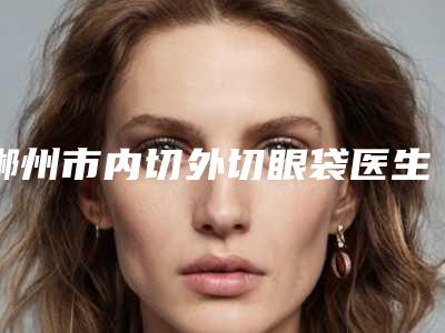郴州市内切外切眼袋医生排名有哪些上榜-张诚医生蝉联榜首