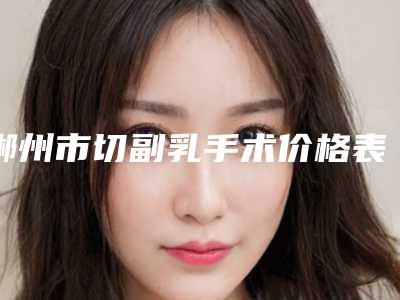郴州市切副乳手术价格表2025全新出炉（郴州市切副乳手术手术修复价格怎样）