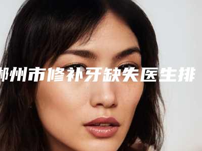 郴州市修补牙缺失医生排名口碑有保障-郴州市黄铁山口腔医生