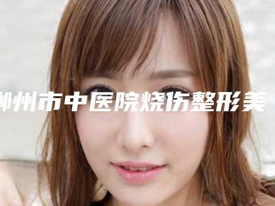郴州市中医院烧伤整形美容科,郴州瑞澜医疗美容口碑、实力充分PK