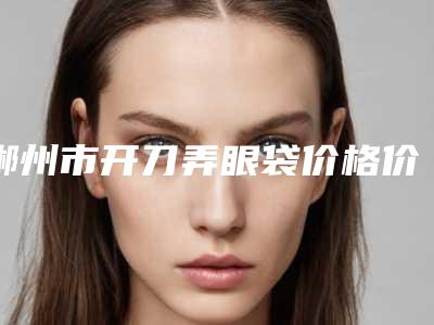 郴州市开刀弄眼袋价格价位表2025火热出炉-郴州市开刀弄眼袋一般要多少价格