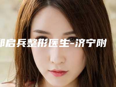 郑启兵整形医生-济宁附属医院整形科郑启兵医师实力口碑均经得起考验