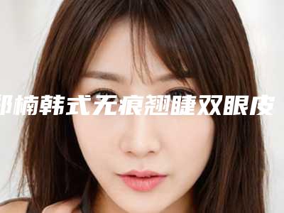 郑楠韩式无痕翘睫双眼皮哪家医院费用便宜