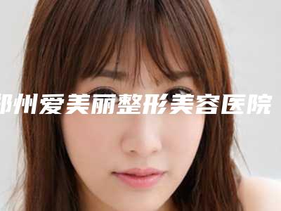 郑州爱美丽整形美容医院,洛阳三院整形美容科专业连锁你选谁