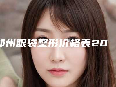郑州眼袋整形价格表2025近期全新公布,2025年眼袋整形价格为3856元-54274元