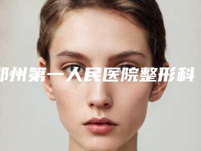 郑州第一人民医院整形科在哪？地址指路口碑评价价格参考！