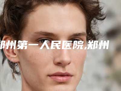 郑州第一人民医院,郑州新生整形口碑大PK