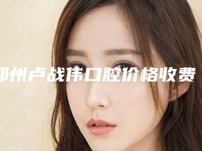 郑州卢战伟口腔价格收费表最新项目-嚼牙坏价格需要花多少