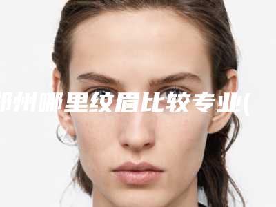 郑州哪里纹眉比较专业(郑州纹眉哪里比较好)