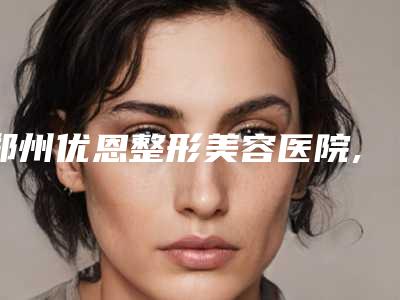 郑州优恩整形美容医院,郑州茉莉亚整形美容诊所专家top口碑在线