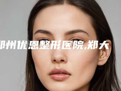 郑州优恩整形医院,郑大五附院整形科双眼皮修复各方技术和审美在线PK