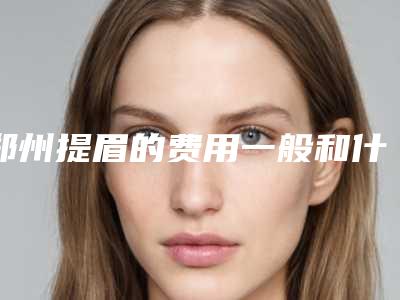 郑州提眉的费用一般和什么有关-郑州提眉的手术费用和效果
