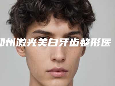 郑州激光美白牙齿整形医院排名榜全面名单解析,郑州囿凯艾医疗美容医院实力入围