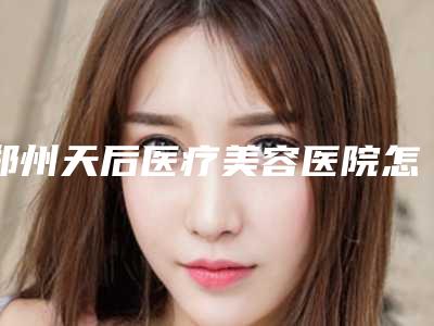 郑州天后医疗美容医院怎么样?机构口碑+收费在线看!
