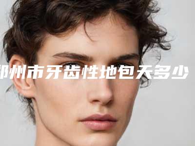 郑州市牙齿性地包天多少钱-郑州市牙齿性地包天医院排行TOP4实力公开