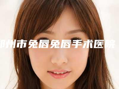 郑州市兔唇兔唇手术医院排名前十名已就位(郑大一院整形美容科谁的技术更好)