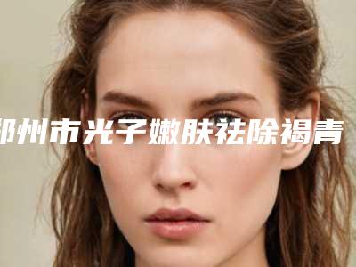郑州市光子嫩肤祛除褐青色斑医院在榜清单top10哪几家实力强(郑大五附院医疗美容科大咖实力入围)