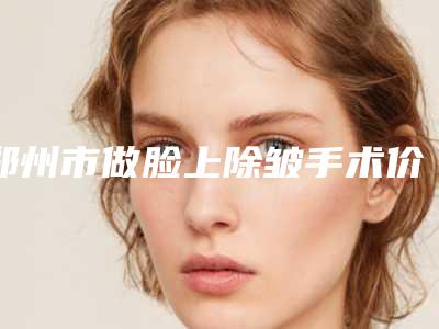 郑州市做脸上除皱手术价格表2025更新发布(做脸上除皱手术均价为:5859元)
