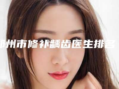 郑州市修补龋齿医生排名前十位推荐榜单一览-郑州市魏星口腔医生