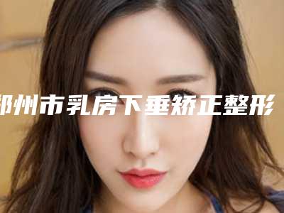 郑州市乳房下垂矫正整形医院排名实力top对比盘点-郑州易妆医疗美容门诊部