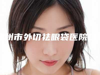 郑州市外切祛眼袋医院口碑排行榜前十位详细贴-排名靠前郑州市整形医院