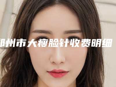 郑州市大瘦脸针收费明细2025正规闪爆一览(大瘦脸针均价为:6160元)