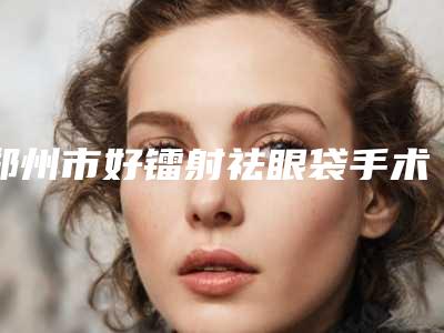 郑州市好镭射祛眼袋手术医院-河南省直第三人民医院整形科口碑价格一一展示