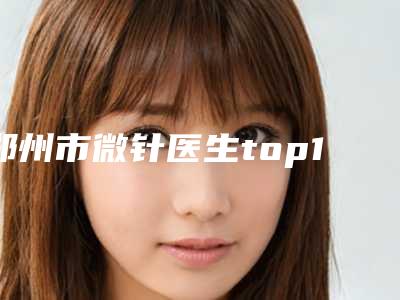 郑州市微针医生top10排行榜已出圈-赵开医生正规靠谱机构入围