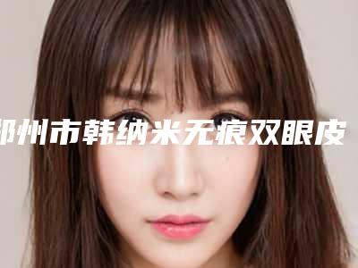 郑州市韩纳米无痕双眼皮整形医院(郑州花绽整形真不错)