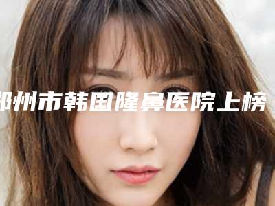 郑州市韩国隆鼻医院上榜名单擅长优势大不同-郑州晁爱芝医疗美容