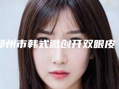 郑州市韩式微创开双眼皮整三甲医院哪家实力强-韩式微创开双眼皮费用是多少费用