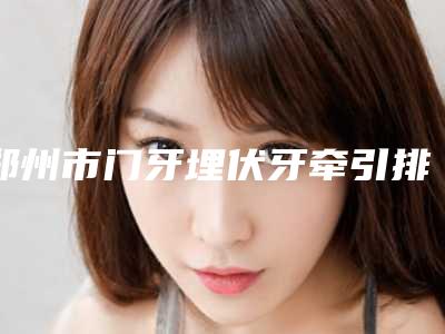 郑州市门牙埋伏牙牵引排行前十位哪个更权威-郑州市门牙埋伏牙牵引口腔医生