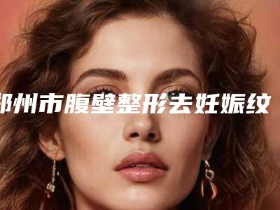 郑州市腹壁整形去妊娠纹医院在榜清单技术优势在哪里(郑州市腹壁整形去妊娠纹整形医院)