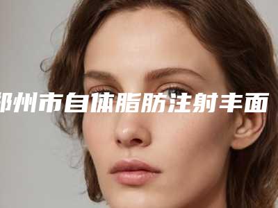郑州市自体脂肪注射丰面颊收费明细2025火爆一览-郑州市自体脂肪注射丰面颊费用高不高呀