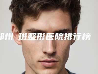 郑州袪斑整形医院排行榜(郑州袪斑哪家好)
