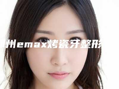 郑州emax烤瓷牙整形术最多维持什么时候