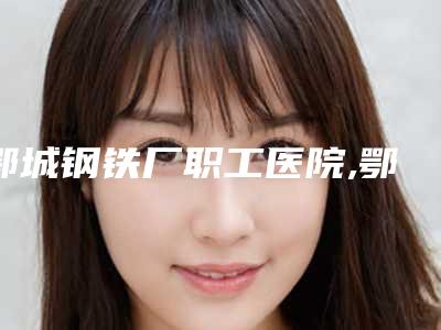 鄂城钢铁厂职工医院,鄂州易君医疗美容门诊部你比较喜欢哪一家