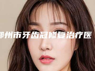 鄂州市牙齿冠修复治疗医院上榜名单top10权威详解(鄂州市牙齿冠修复治疗口腔医院口碑实力对比速看)