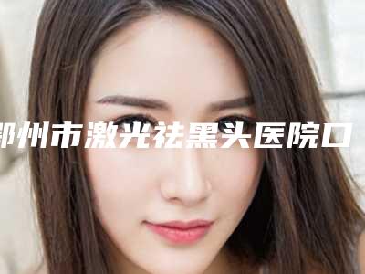 鄂州市激光祛黑头医院口碑榜前十位哪家实力棒-排名靠前鄂州市整形医院