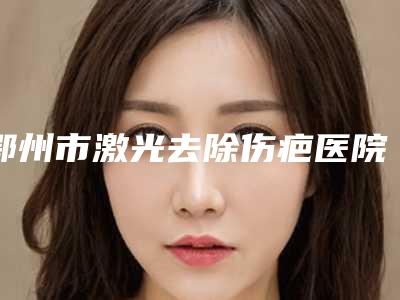 鄂州市激光去除伤疤医院上榜名单前十大展示(鄂州易君医疗美容门诊部带来新体验)