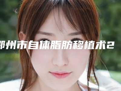 鄂州市自体脂肪移植术2025整形价格表汇总-鄂州市自体脂肪移植术价格行情