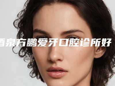 酒泉方鹏爱牙口腔诊所好不好-收费明细全版惊喜曝光